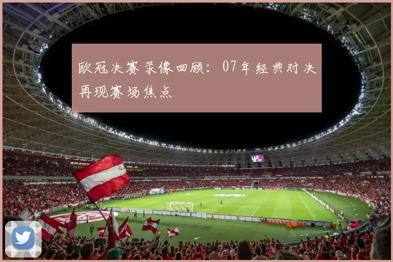 欧冠决赛录像回顾：07年经典对决再现赛场焦点