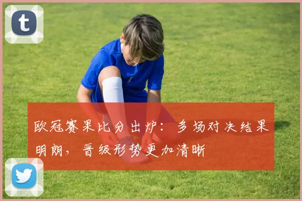欧冠赛果比分出炉:多场对决结果明朗,晋级形势更加清晰
