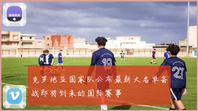 克罗地亚国家队公布最新大名单备战即将到来的国际赛事