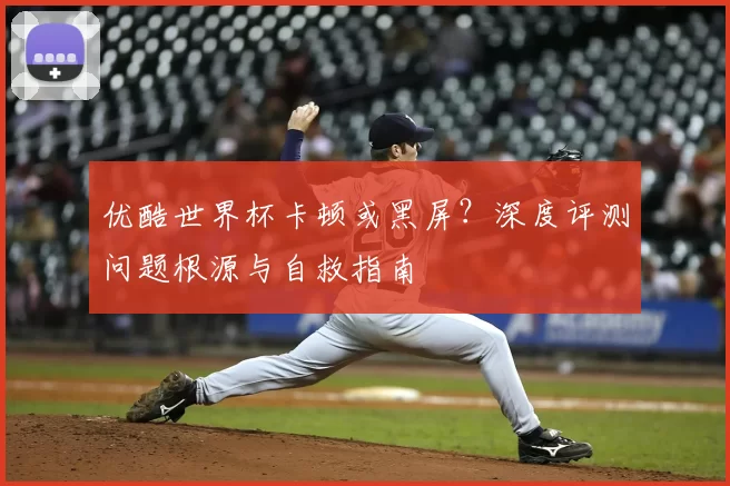 优酷世界杯卡顿或黑屏?深度评测问题根源与自救指南