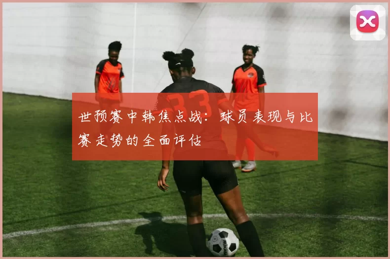 世预赛中韩焦点战:球员表现与比赛走势的全面评估