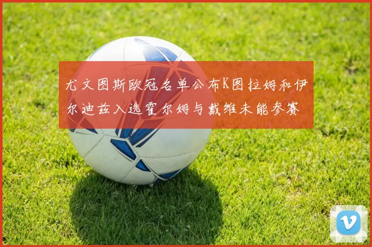 尤文图斯欧冠名单公布K图拉姆和伊尔迪兹入选霍尔姆与戴维未能参赛