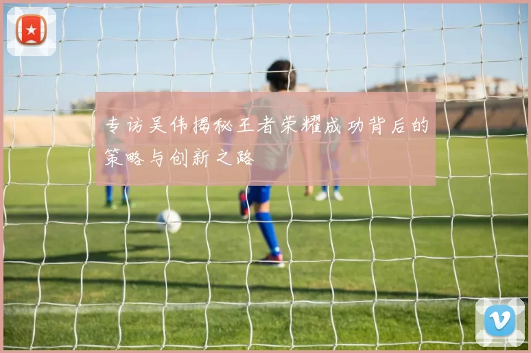 专访吴伟揭秘王者荣耀成功背后的策略与创新之路