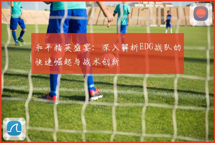 和平精英盛宴：深入解析EDG战队的快速崛起与战术创新