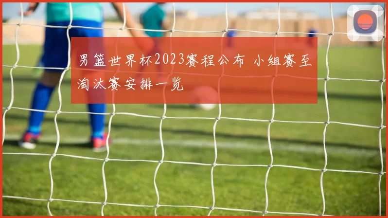 男篮世界杯2023赛程公布 小组赛至淘汰赛安排一览